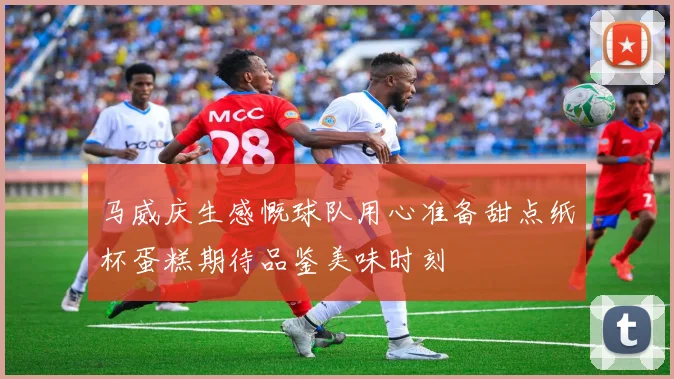马威庆生感慨球队用心准备甜点纸杯蛋糕期待品鉴美味时刻