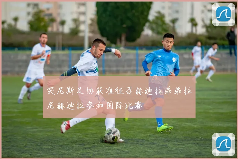 突尼斯足协获准征召赫迪拉弟弟拉尼赫迪拉参加国际比赛