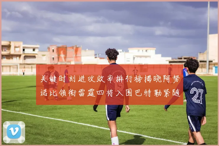 关键时刻进攻效率排行榜揭晓阿努诺比领衔雷霆四将入围巴特勒紧随其后