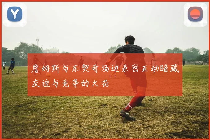 詹姆斯与东契奇场边亲密互动暗藏友谊与竞争的火花