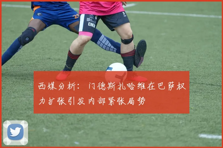 西媒分析：门德斯扎哈维在巴萨权力扩张引发内部紧张局势