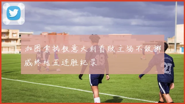 加图索执教意大利首败主场不敌挪威终结五连胜纪录