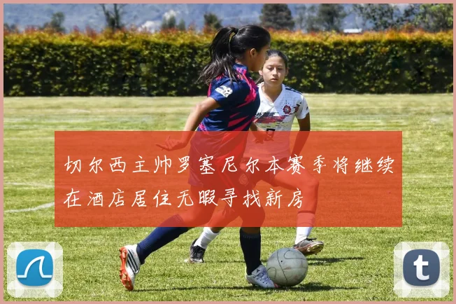 切尔西主帅罗塞尼尔本赛季将继续在酒店居住无暇寻找新房