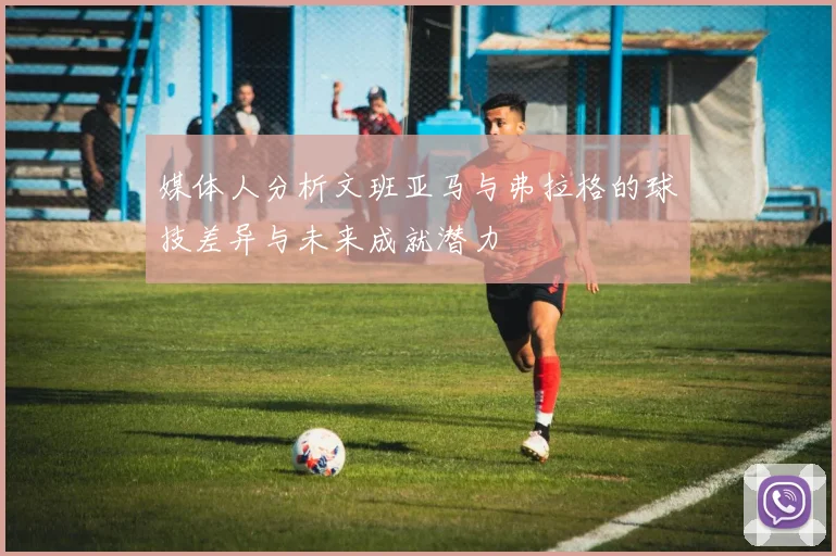 媒体人分析文班亚马与弗拉格的球技差异与未来成就潜力