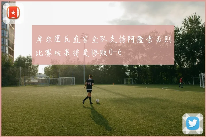 库尔图瓦直言全队支持阿隆索否则比赛结果将是惨败0-6