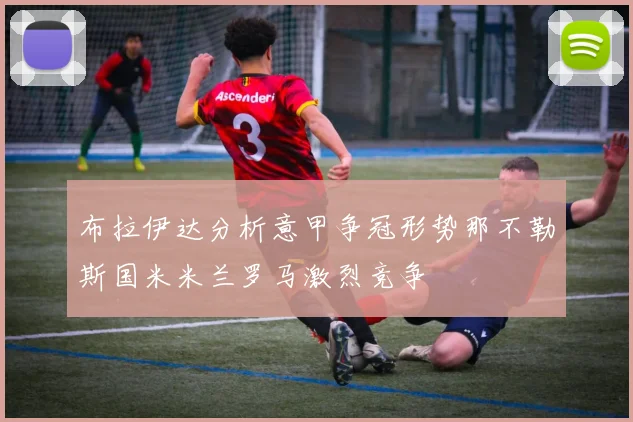 布拉伊达分析意甲争冠形势那不勒斯国米米兰罗马激烈竞争