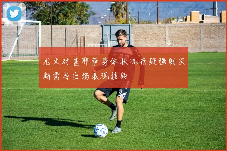 尤文对基耶萨身体状况存疑强制买断需与出场表现挂钩