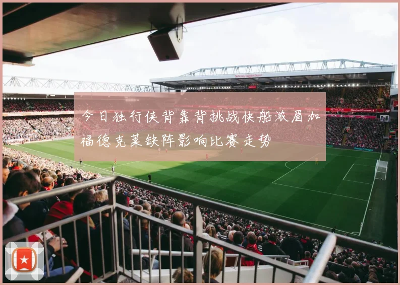 今日独行侠背靠背挑战快船浓眉加福德克莱缺阵影响比赛走势