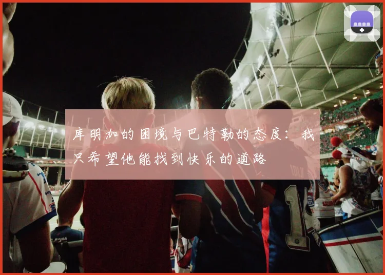库明加的困境与巴特勒的态度：我只希望他能找到快乐的道路