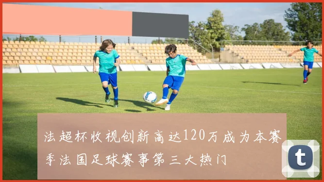 法超杯收视创新高达120万成为本赛季法国足球赛事第三大热门