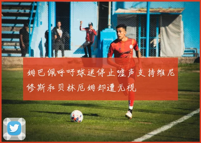 姆巴佩呼吁球迷停止嘘声支持维尼修斯和贝林厄姆却遭无视