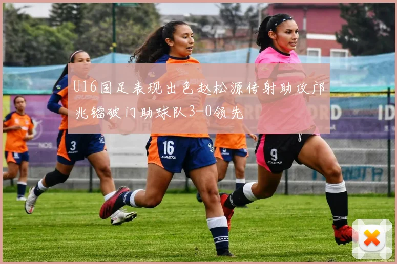 U16国足表现出色赵松源传射助攻邝兆镭破门助球队3-0领先