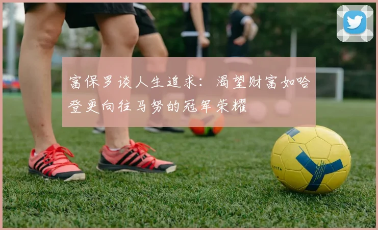 富保罗谈人生追求：渴望财富如哈登更向往马努的冠军荣耀