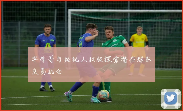 字母哥与经纪人积极探索潜在球队交易机会