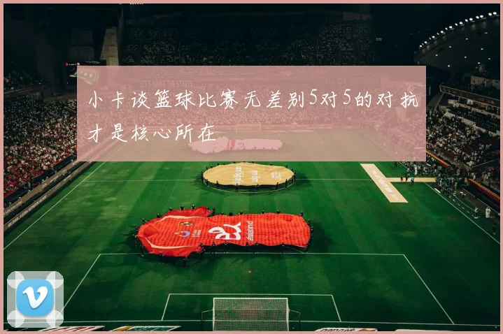 小卡谈篮球比赛无差别5对5的对抗才是核心所在