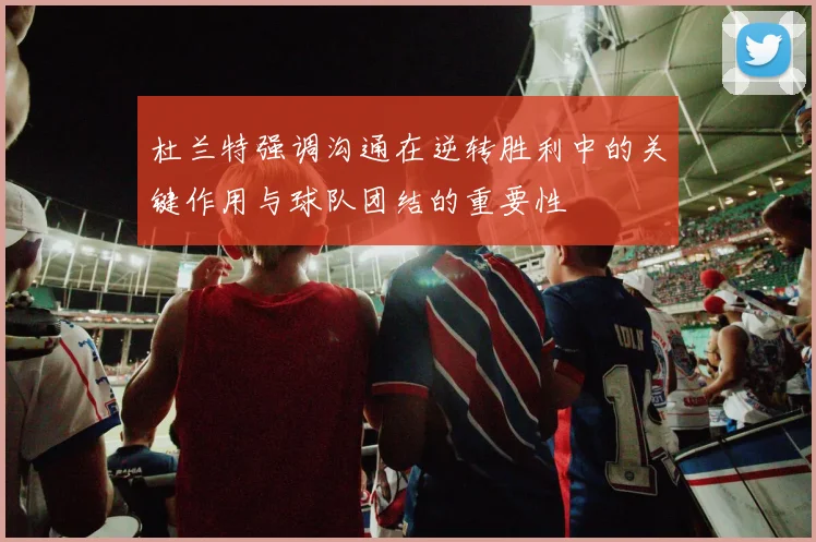 杜兰特强调沟通在逆转胜利中的关键作用与球队团结的重要性