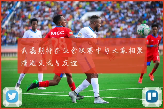 武磊期待在业余联赛中与大家相聚增进交流与友谊