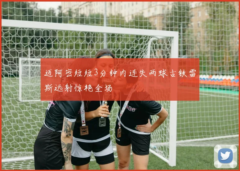 迈阿密短短3分钟内连失两球古铁雷斯远射惊艳全场