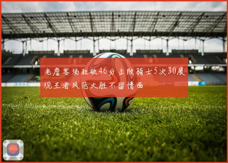 老詹客场狂砍46分击败骑士5次30展现王者风范大胜不留情面