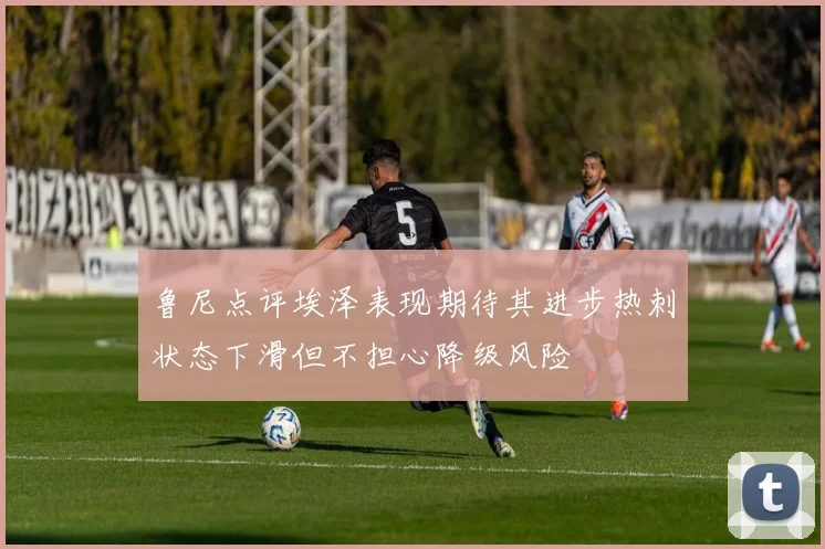 鲁尼点评埃泽表现期待其进步热刺状态下滑但不担心降级风险