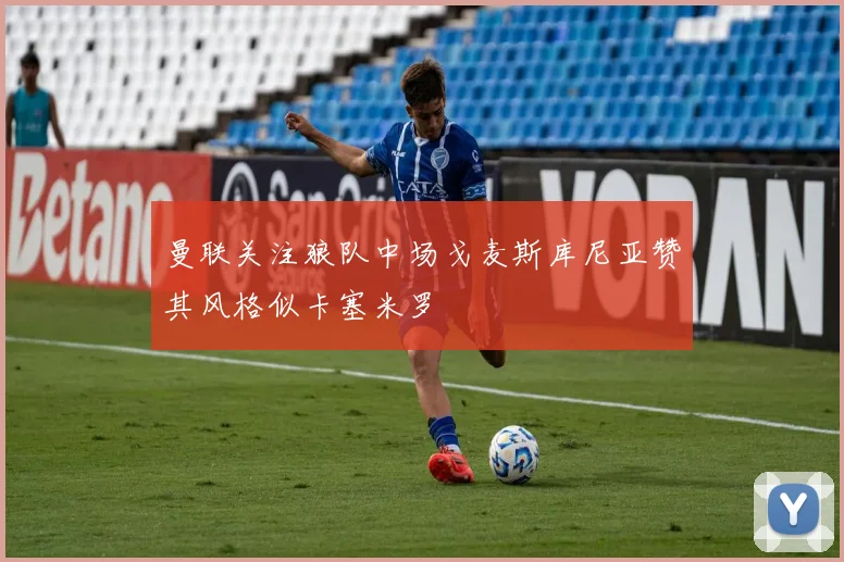 曼联关注狼队中场戈麦斯库尼亚赞其风格似卡塞米罗