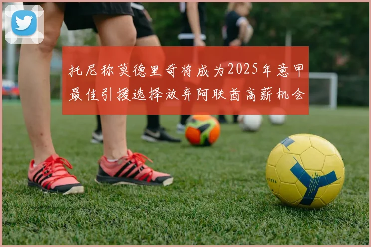 托尼称莫德里奇将成为2025年意甲最佳引援选择放弃阿联酋高薪机会