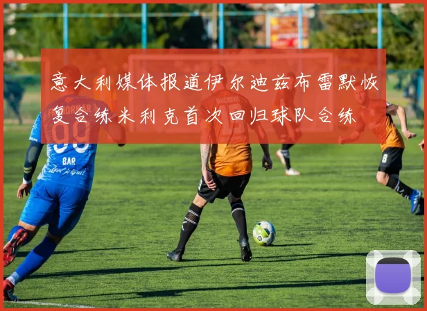 意大利媒体报道伊尔迪兹布雷默恢复合练米利克首次回归球队合练