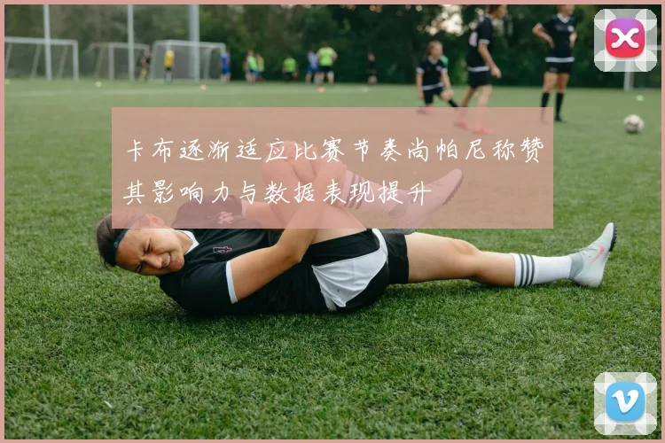 卡布逐渐适应比赛节奏尚帕尼称赞其影响力与数据表现提升