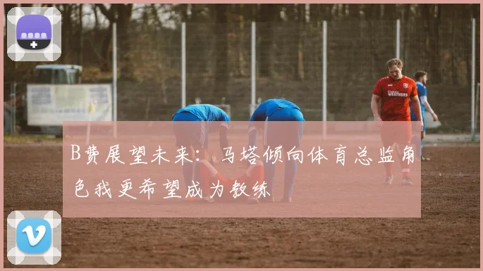 B费展望未来：马塔倾向体育总监角色我更希望成为教练