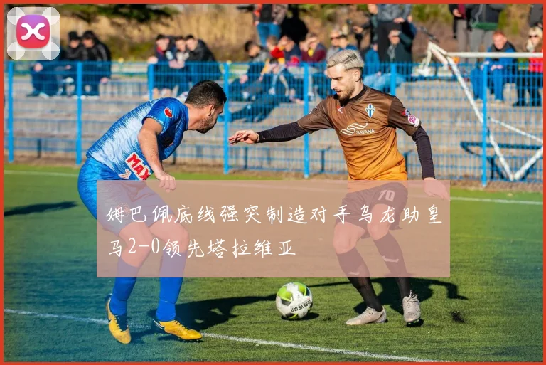 姆巴佩底线强突制造对手乌龙助皇马2-0领先塔拉维亚