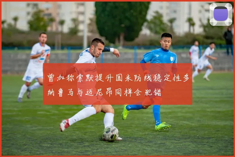曾加称索默提升国米防线稳定性多纳鲁马与迈尼昂同样会犯错