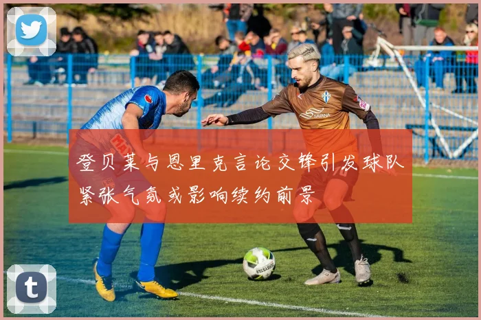 登贝莱与恩里克言论交锋引发球队紧张气氛或影响续约前景