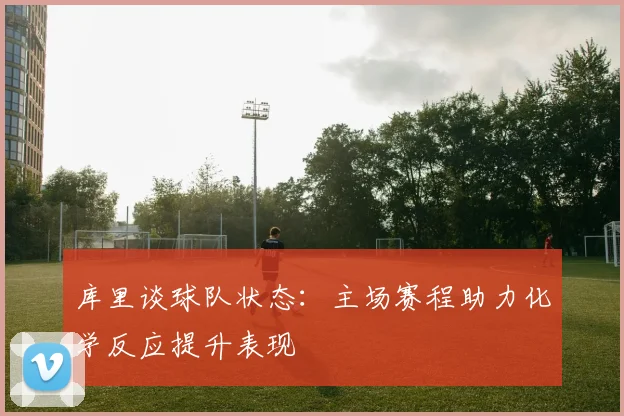 库里谈球队状态：主场赛程助力化学反应提升表现