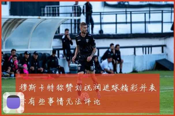 穆斯卡特称赞刘祝润进球精彩并表示有些事情无法评论