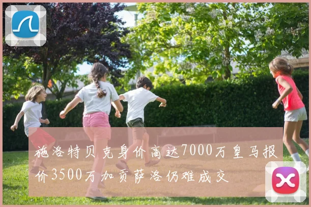 施洛特贝克身价高达7000万皇马报价3500万加贡萨洛仍难成交