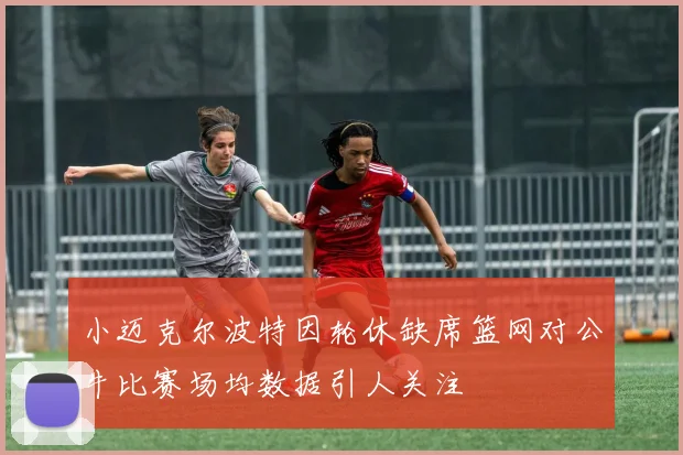 小迈克尔波特因轮休缺席篮网对公牛比赛场均数据引人关注