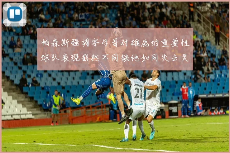 帕森斯强调字母哥对雄鹿的重要性球队表现截然不同缺他如同失去灵魂