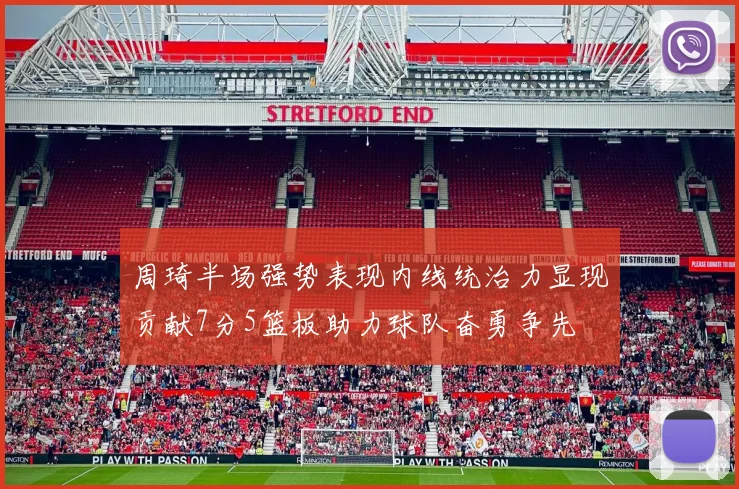 周琦半场强势表现内线统治力显现贡献7分5篮板助力球队奋勇争先