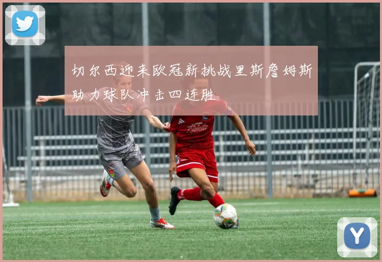 切尔西迎来欧冠新挑战里斯詹姆斯助力球队冲击四连胜