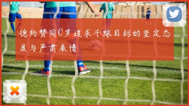 德约赞同C罗追求千球目标的坚定态度与严肃表情