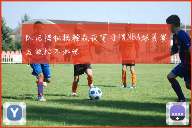 队记揭秘杨瀚森夜宵习惯NBA球员赛后放松不加练