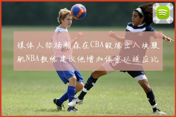 媒体人称杨瀚森在CBA锻炼出八块腹肌NBA教练建议他增加体重以适应比赛