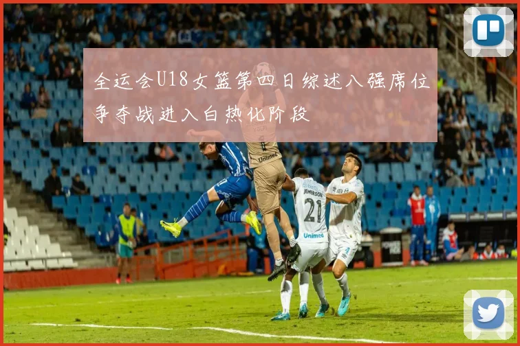 全运会U18女篮第四日综述八强席位争夺战进入白热化阶段